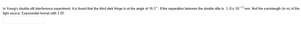 In Young's double-slit interference experiment, it is found that the third dark fringe is at the angle of 16.3°. If the separation between the double slits is 1.0x10-³ mm, find the wavelength (in m) of the
light source. Exponential format with 3 SF.