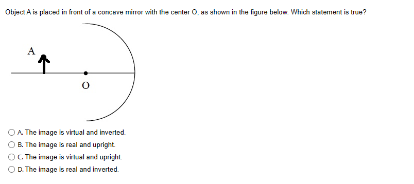 Object A is placed in front of a concave mirror with the center O, as shown in the figure below. Which statement is true?
A
O
O A. The image is virtual and inverted.
O B. The image is real and upright.
O C. The image is virtual and upright.
O D. The image is real and inverted.