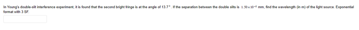 In Young's double-slit interference experiment, it is found that the second bright fringe is at the angle of 13.7°. If the separation between the double slits is 1.50x10-³ mm, find the wavelength (in m) of the light source. Exponential
format with 3 SF.