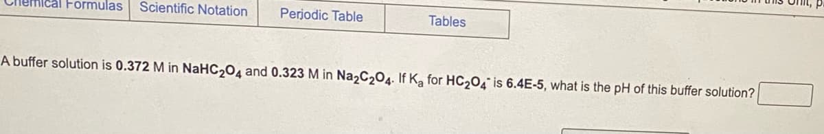 **Buffer Solution Calculation Example**

A buffer solution is prepared with the following concentrations:
- 0.372 M (Molar) of NaHC₂O₄
- 0.323 M (Molar) of Na₂C₂O₄

Given the acid dissociation constant \( K_a \) for HC₂O₄⁻ is \( 6.4 \times 10^{-5} \).

**Question:** What is the pH of this buffer solution?

This exercise involves the use of the Henderson-Hasselbalch equation for calculating the pH of a buffer solution:
\[ \text{pH} = pK_a + \log \left( \frac{[\text{Conjugate Base}]}{[\text{Weak Acid}]} \right) \]

**Explanation:**

1. \( K_a \) is provided, and from \( K_a \), \( pK_a \) can be found using the equation:
   \[ pK_a = -\log(K_a) \]

2. Substitute the concentrations of the conjugate base \( [\text{Na}_{2}\text{C}_2\text{O}_{4}] \) and the weak acid \( [\text{NaHC}_2\text{O}_{4}] \) into the Henderson-Hasselbalch equation.

The given information is used to find the pH of the buffer through proper calculation steps involving logarithms and the provided constants. 

Use this example to understand the practical application of acid-base chemistry in buffer systems and the importance of accurate calculations in determining pH levels.