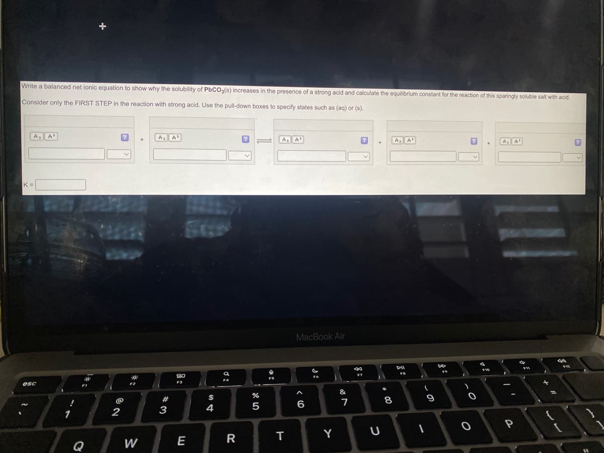 Write a balanced net ionic equation to show why the solubility of PbCO3(s) increases in the presence of a strong acid and calculate the equilibrium constant for the reaction of this sparingly soluble salt with acid.
Consider only the FIRST STEP in the reaction with strong acid. Use the pull-down boxes to specify states such as (aq) or (s).
A₂ A³
K=
esc
!
1
3
:8:
2
✓
F2
²
W
+
A₂ A²
#3
80
F3
E
$
4
Ơ:
a
F4
R
?
=
%
5
FS
A₂ A³
T
MacBook Air
6
F6
Y
&
7
8
F7
+
U
8
00
A₂ A³
FB
1
(
I
9
DD
F9
I
0
O
+
F10
A₂ A³
i
-
P
q
F11
+
=
49
$12
7