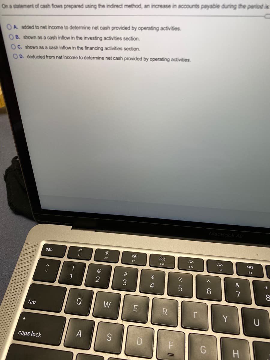 On a statement of cash fows prepared using the indirect method, an increase in accounts payable during the period is:
OA added to net income to determine net cash provided by operating activities.
OB. shown as a cash inflow in the investing activities section.
OC. shown as a cash inflow in the financing activities section.
OD. deducted from net income to determine net cash provided by operating activities.
MacBook Air
esc
80
88
F1
F2
F3
F4
F5
F6
F7
@
#3
24
2
4
6.
W
tab
Y
A
S
caps lock
H
