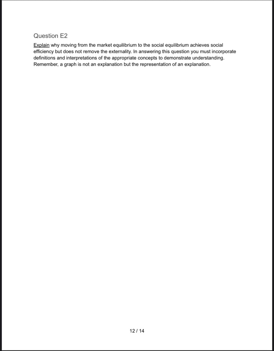 Question E2
Explain why moving from the market equilibrium to the social equilibrium achieves social
efficiency but does not remove the externality. In answering this question you must incorporate
definitions and interpretations of the appropriate concepts to demonstrate understanding.
Remember, a graph is not an explanation but the representation of an explanation.
12/14