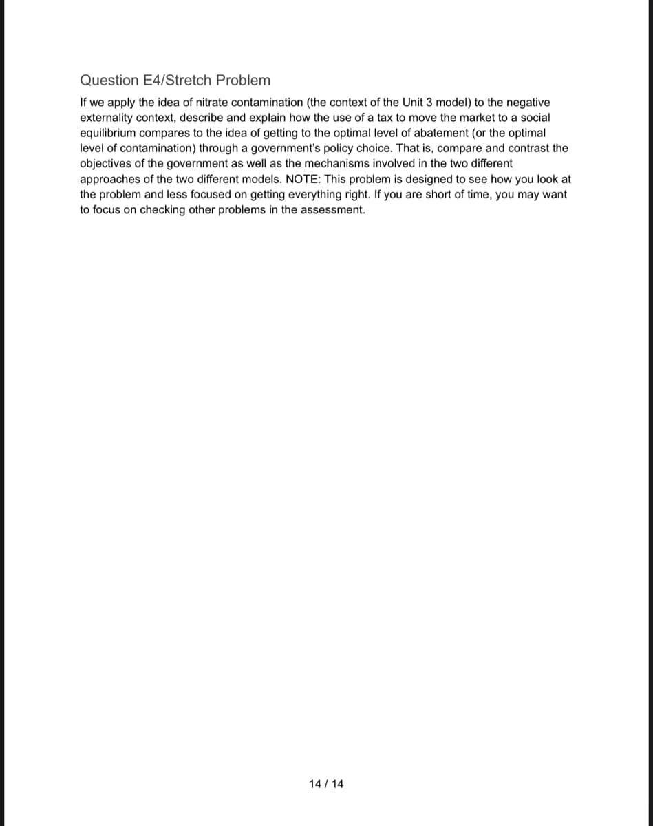 Question E4/Stretch Problem
If we apply the idea of nitrate contamination (the context of the Unit 3 model) to the negative
externality context, describe and explain how the use of a tax to move the market to a social
equilibrium compares to the idea of getting to the optimal level of abatement (or the optimal
level of contamination) through a government's policy choice. That is, compare and contrast the
objectives of the government as well as the mechanisms involved in the two different
approaches of the two different models. NOTE: This problem is designed to see how you look at
the problem and less focused on getting everything right. If you are short of time, you may want
to focus on checking other problems in the assessment.
14/14