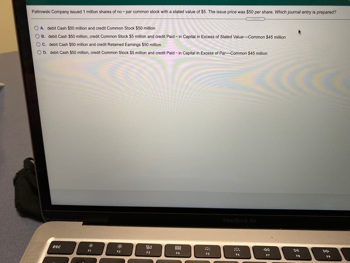 Paltrowski Company issued 1 million shares of no - par common stock with a stated value of $5. The issue price was $50 per share. Which journal entry is prepared?
O A. debit Cash $50 million and credit Common Stock $50 million
O B. debit Cash $50 million, credit Common Stock $5 million and credit Paid - in Capital in Excess of Stated Value-Common $45 million
O C. debit Cash $50 million and credit Retained Earnings $50 million
O D. debit Cash $50 million, credit Common Stock $5 million and credit Paid - in Capital in Excess of Par-Common $45 million
MacBook Air
esc
80
888
F1
F2
DD
F3
F4
F5
F6
F7
F8
F9
