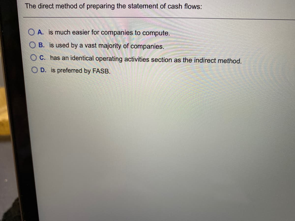 The direct method of preparing the statement of cash flows:
O A. is much easier for companies to compute.
O B. is used by a vast majority of companies.
O C. has an identical operating activities section as the indirect method.
O D. is preferred by FASB.
