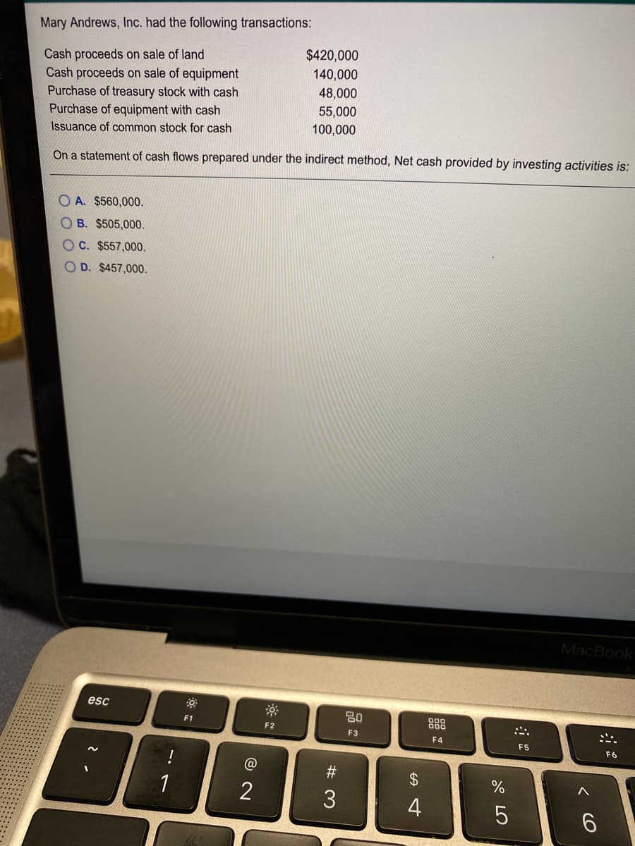 Mary Andrews, Inc. had the following transactions:
$420,000
Cash proceeds on sale of land
Cash proceeds on sale of equipment
Purchase of treasury stock with cash
Purchase of equipment with cash
140,000
48,000
55,000
100,000
Issuance of common stock for cash
On a statement of cash flows prepared under the indirect method, Net cash provided by investing activities is:
O A. $560,000.
OB. $505,000.
O C. $557,000.
O D. $457,000.
MacBook
esc
80
8
F1
F2
F3
F4
F5
F6
!
23
2$
4
6.
