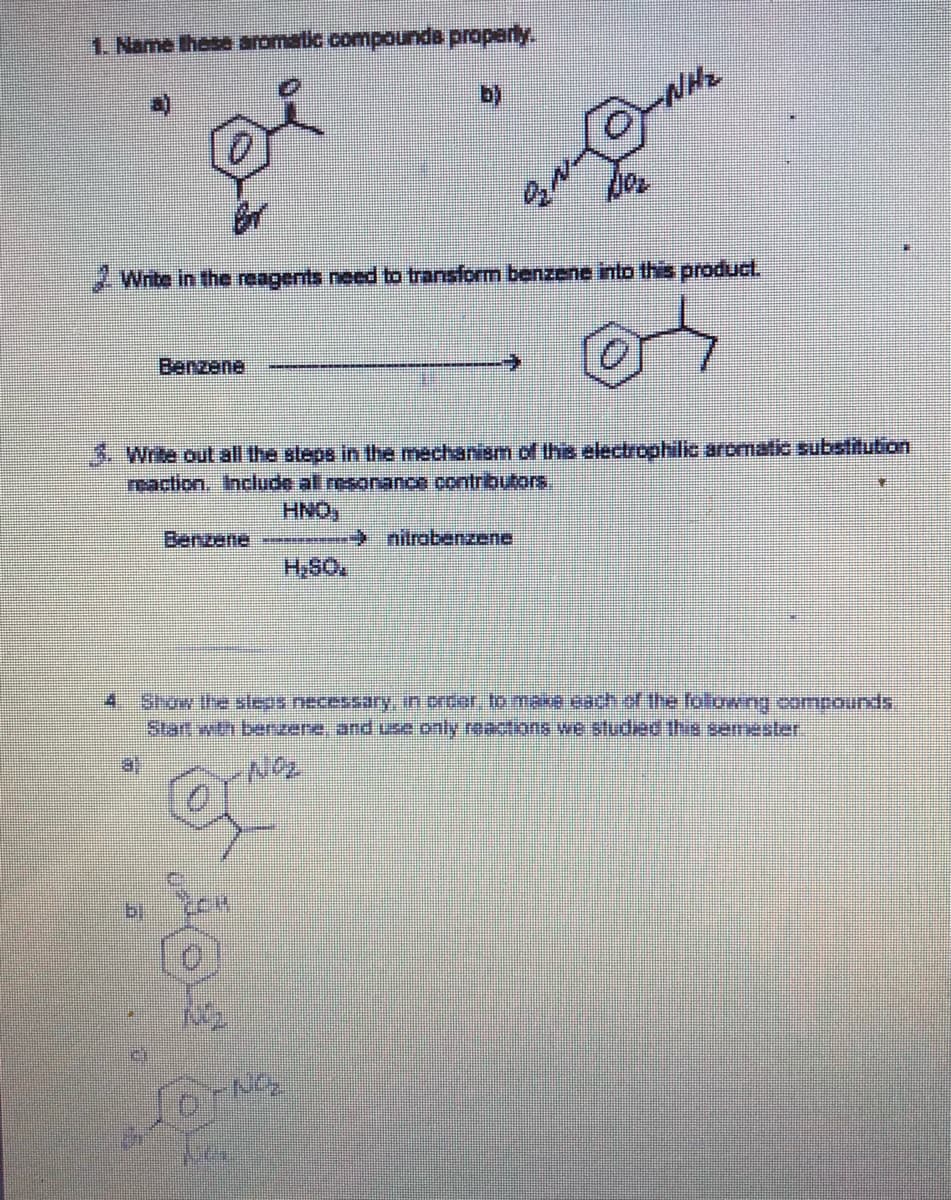 1. Name these aromatic compounda properly.
2Write in the reagents need to transform benzene into this producl.
Benzene
3. Write out all the steps in the mechanism of this electrophilic aromatic substitution
reaction, Incude all esonance contributors.
HNO,
Benzene
→ nitrabenzene
4 Stow the sleas necessary in order to maxe cach of the foltowing comnounds.
start wth berzere, and use only reactions we studiec the semester
