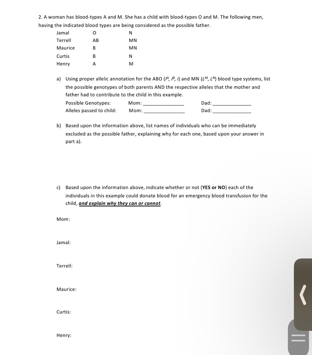 2. A woman has blood-types A and M. She has a child with blood-types O and M. The following men,
having the indicated blood types are being considered as the possible father.
Jamal
N
Terrell
АВ
MN
Maurice
В
MN
Curtis
В
N
Henry
A
M
a) Using proper allelic annotation for the ABO (1^, 1B, i) and MN (LM, LN) blood type systems, list
the possible genotypes of both parents AND the respective alleles that the mother and
father had to contribute to the child in this example.
Possible Genotypes:
Mom:
Dad:
Alleles passed to child:
Mom:
Dad:
b) Based upon the information above, list names of individuals who can be immediately
excluded as the possible father, explaining why for each one, based upon your answer in
part a).
c) Based upon the information above, indicate whether or not (YES or NO) each of the
individuals in this example could donate blood for an emergency blood transfusion for the
child, and explain why they can or cannot.
Mom:
Jamal:
Terrell:
Maurice:
Curtis:
Henry:
