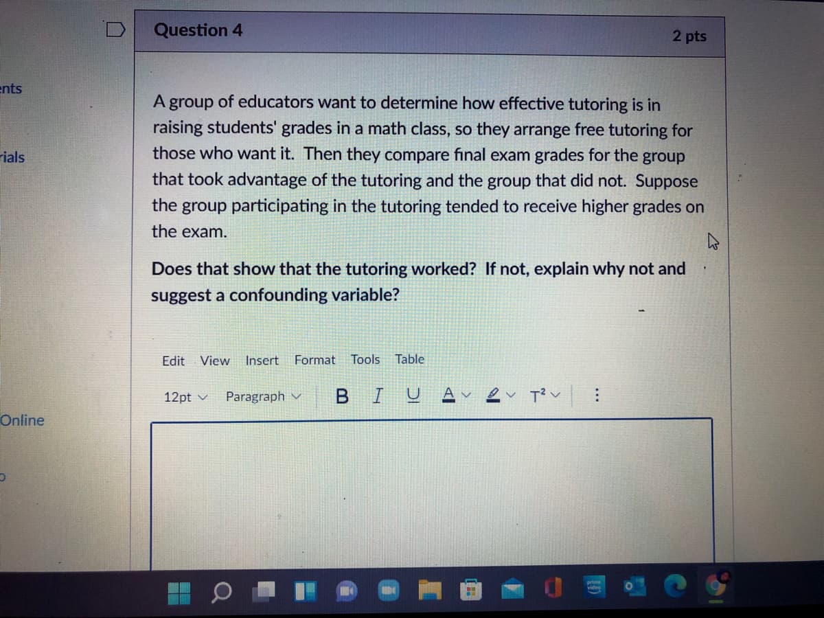 Question 4
2 pts
ents
A group of educators want to determine how effective tutoring is in
raising students' grades in a math class, so they arrange free tutoring for
those who want it. Then they compare final exam grades for the group
rials
that took advantage of the tutoring and the group that did not. Suppose
the group participating in the tutoring tended to receive higher grades on
the exam.
Does that show that the tutoring worked? If not, explain why not and
suggest a confounding variable?
Edit
View
Insert
Format
Tools
Table
Paragraph v
BIUA v
12pt v
Online
