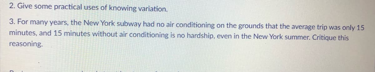 2. Give some practical uses of knowing variation.
3. For many years, the New York subway had no air conditioning on the grounds that the average trip was only 15
minutes, and 15 minutes without air conditioning is no hardship, even in the New York summer. Critique this
reasoning.
