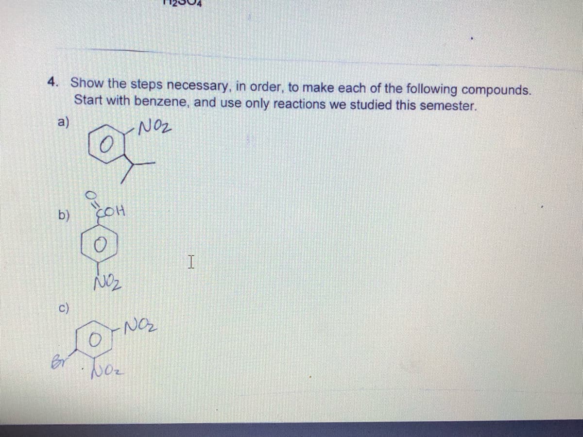 4. Show the steps necessary, in order, to make each of the following compounds.
Start with benzene, and use only reactions we studied this semester.
a)
NOZ
b)
COH
c)
Br
Noz
