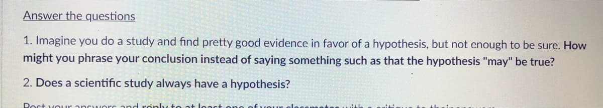 Answer the questions
1. Imagine you do a study and find pretty good evidence in favor of a hypothesis, but not enough to be sure. How
might you phrase your conclusion instead of saying something such as that the hypothesis "may" be true?
2. Does a scientific study always have a hypothesis?
Rost vo ur ancuwers and roply to at leact one of voue
