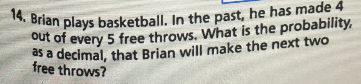 out of every 5 free throws. What is the probability,
as a decimal, that Brian will make the next two
14. Brian plays basketball. In the past, he has made 4
free throws?
