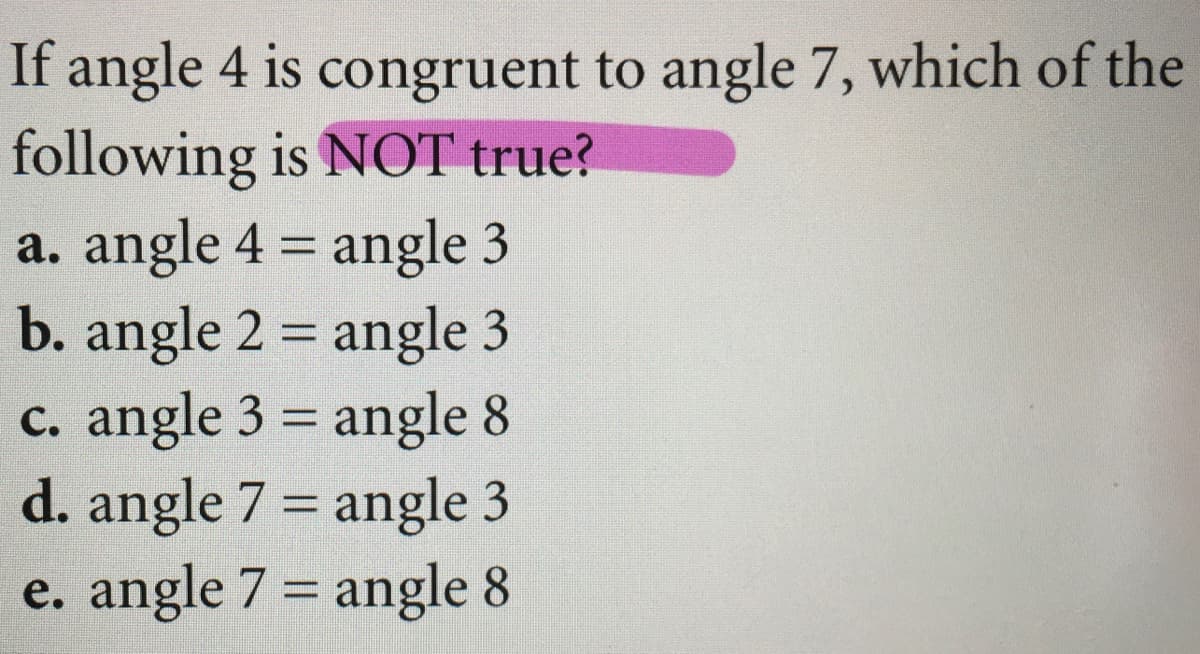 If angle 4 is congruent to angle 7, which of the
following is NOT true?
a. angle 4 = angle 3
b. angle 2 = angle 3
c. angle 3 = angle 8
d. angle 7 = angle 3
e. angle 7 = angle 8
%3D
%3D
