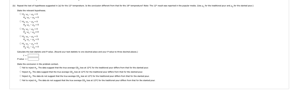 (b) Repeat the test of hypotheses suggested in (a) for the 12° temperature. Is the conclusion different from that for the 18° temperature? Note: The 12° result was reported in the popular media. (Use u, for the traditional pour and , for the slanted pour.)
State the relevant hypotheses.
O Ha: H - H2 <0
H: H - H2 = o
O Hg: H - H2 -0
H: H, - H2 >0
O Hạ: H - 42 - o
H.: H1 - 2 +0
O Hg: H - 42 = 0
H: " - 2 < 0
O H: H - H2 > 0
H: "- H, = 0
Calculate the test statistic and P-value. (Round your test statistic to one decimal place and your P-value
three decimal places.)
P-value =
State the conclusion in the problem context.
O Fail to reject H. The data suggest that the true average Co, loss at 12°C for the traditional pour differs from that for the slanted pour.
O Reject H. The data suggest that the true average co, loss at 12°C for the traditional pour differs from that for the slanted pour.
O Reject Hg. The data do not suggest that the true average Co, loss at 12°C for the traditional pour differs from that for the slanted pour.
O Fail to reject Hp. The data do not suggest that the true average co, loss at 12°C for the traditional pour differs from that for the slanted pour.
