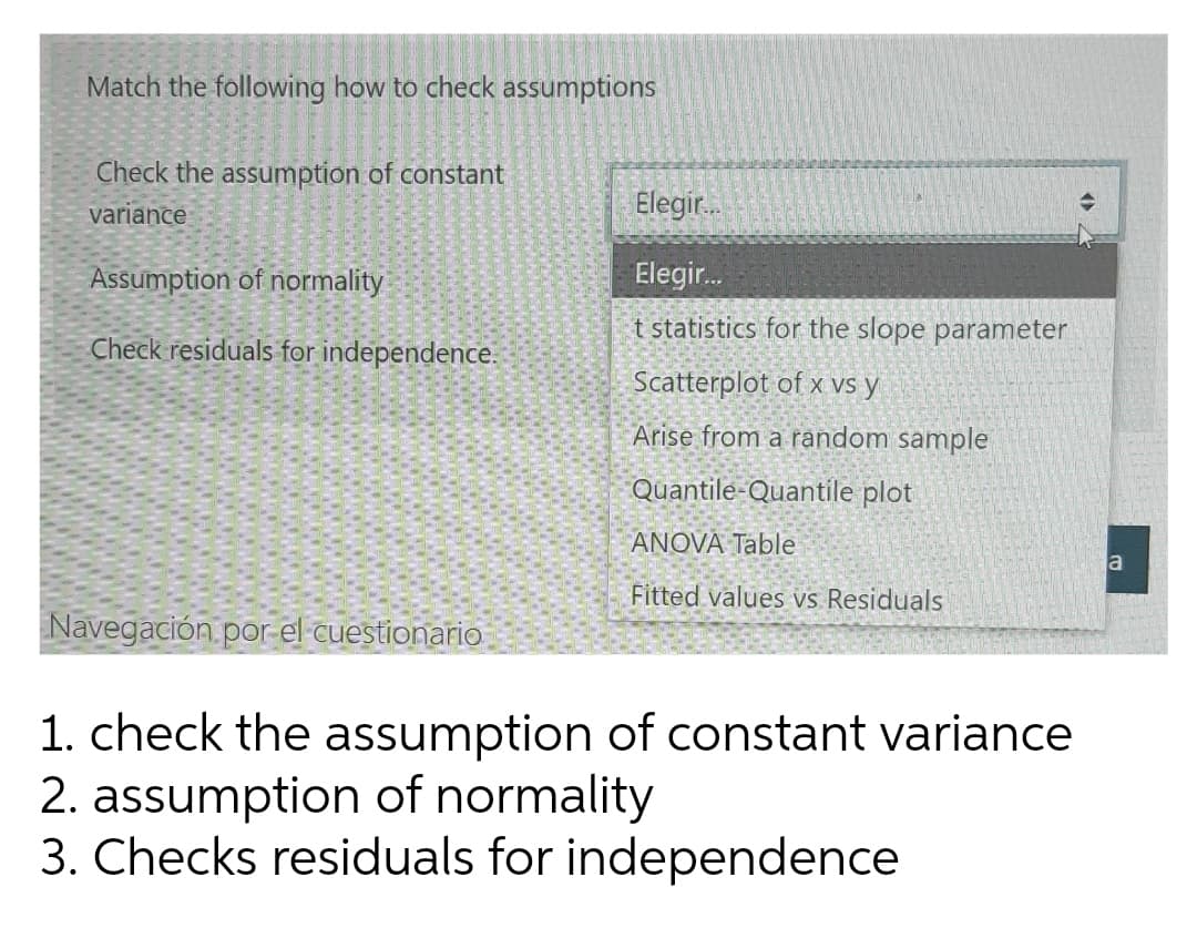 Match the following how to check assumptions
Check the assumption of constant
variance
Elegir.
Assumption of normality
Elegir.
t statistics for the slope parameter
Check residuals for independence.
Scatterplot of x vs y
Arise from a random sample
Quantile-Quantile plot
ANOVA Table
a
Fitted values vs Residuals
Navegación, por-el cuestionario
1. check the assumption of constant variance
2. assumption of normality
3. Checks residuals for independence
