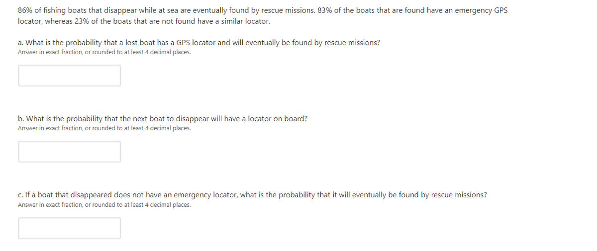 86% of fishing boats that disappear while at sea are eventually found by rescue missions. 83% of the boats that are found have an emergency GPS
locator, whereas 23% of the boats that are not found have a similar locator.
a. What is the probability that a lost boat has a GPS locator and will eventually be found by rescue missions?
Answer in exact fraction, or rounded to at least 4 decimal places.
b. What is the probability that the next boat to disappear will have a locator on board?
Answer in exact fraction, or rounded to at least 4 decimal places.
c. If a boat that disappeared does not have an emergency locator, what is the probability that it will eventually be found by rescue missions?
Answer in exact fraction, or rounded to at least 4 decimal places.
