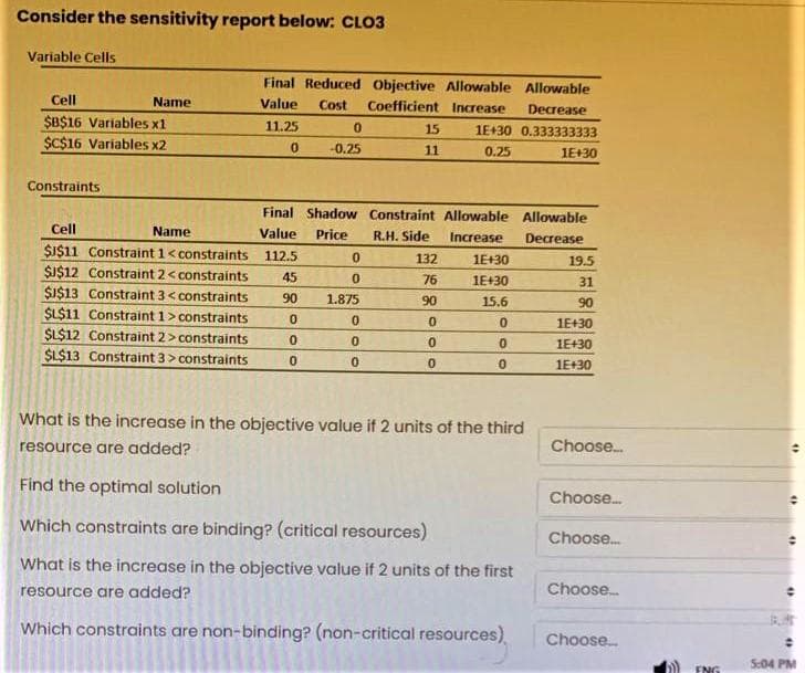 Consider the sensitivity report below: CLO3
Variable Cells
Final Reduced Objective Allowable Allowable
Cell
Name
Value
Cost
Coefficient Increase
Decrease
$B$16 Variables x1
$C$16 Variables x2
11.25
15
1E+30 0.333333333
-0.25
11
0.25
1E+30
Constraints
Final Shadow Constraint Allowable Allowable
Cell
Name
Value
Price
R.H. Side
Increase
Decrease
SI$11 Constraint 1<constraints
112.5
132
1E+30
19.5
SI$12 Constraint 2< constraints
45
76
1E+30
31
$I$13 Constraint 3< constraints
SL$11 Constraint 1> constraints
$L$12 Constraint 2>constraints
$L$13 Constraint 3> constraints
90
1.875
90
15.6
90
1E+30
1E+30
1E+30
What is the increase in the objective value if 2 units of the third
resource are added?
Choose.
Find the optimal solution
Choose.
Which constraints are binding? (critical resources)
Choose.
What is the increase in the objective value if 2 units of the first
resource are added?
Choose.
Which constraints are non-binding? (non-critical resources)
Choose.
5:04 PM
ENG
