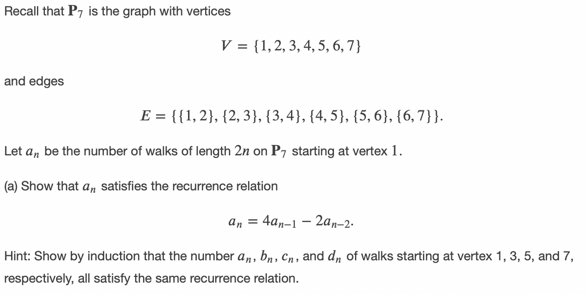 Recall that P7 is the graph with vertices
V = {1,2, 3, 4, 5, 6, 7}
and edges
E = {{1,2}, {2, 3}, {3,4}, {4, 5}, {5, 6}, {6,7}}.
Let an
be the number of walks of length 2n on P7 starting at vertex 1.
(a) Show that an satisfies the recurrence relation
4аn-1 —
- 2an-2.
An =
Hint: Show by induction that the number a,, bn, Cn, and dn of walks starting at vertex 1, 3, 5, and 7,
respectively, all satisfy the same recurrence relation.
