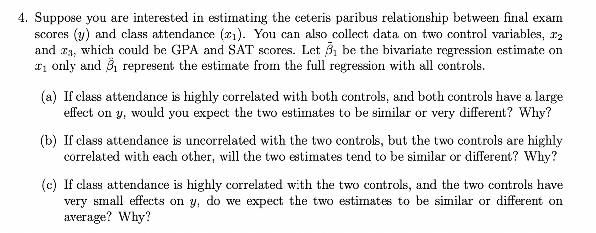 4. Suppose you are interested in estimating the ceteris paribus relationship between final exam
scores (y) and class attendance (x1). You can also collect data on two control variables, x2
and x3, which could be GPA and SAT scores. Let B1 be the bivariate regression estimate on
x1 only and B1 represent the estimate from the full regression with all controls.
(a) If class attendance is highly correlated with both controls, and both controls have a large
effect on y, would you expect the two estimates to be similar or very different? Why?
(b) If class attendance is uncorrelated with the two controls, but the two controls are highly
correlated with each other, will the two estimates tend to be similar or different? Why?
(c) If class attendance is highly correlated with the two controls, and the two controls have
very small effects on y, do we expect the two estimates to be similar or different on
average? Why?
