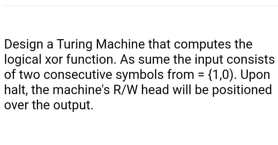 Design a Turing Machine that computes the
logical xor function. As sume the input consists
of two consecutive symbols from = {1,0). Upon
halt, the machine's R/W head will be positioned
over the output.
%3D
