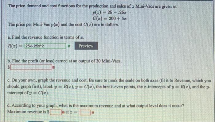 The price-demand and cost functions for the production and sales of z Mini-Vacs are given as
p(z) = 25
C(z) = 200 + 5z
25z
The price per Mini-Vac p(z) and the cost C(2) are in dollars.
a. Find the revenue function in terms of z.
R(z) = 25x-25x^2
Preview
b. Find the profit (or loss) carned at an output of 20 Mini-Vacs.
c. On your own, graph the revenue and cost. Be sure to mark the scale on both axes (fit it to Revenue, which you
should graph first), label: y =
intercept of y C(=).
R(z), y C(z), the break-even points, the a-intercepts of y= R(z), and the y-
d. According to your graph, what is the maximum revenue and at what output level does it occur?
Maximum revenue is S
at a
