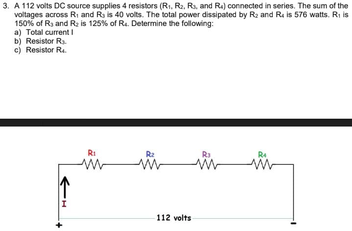 3. A 112 volts DC source supplies 4 resistors (R1, R2, R3, and R4) connected in series. The sum of the
voltages across R1 and R3 is 40 volts. The total power dissipated by R2 and R4 is 576 watts. R1 is
150% of R3 and R2 is 125% of R4. Determine the following:
a) Total current I
b) Resistor R3.
c) Resistor R4.
R1
R2
R3
R4
112 volts
