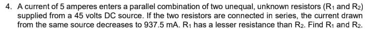 4. A current of 5 amperes enters a parallel combination of two unequal, unknown resistors (R1 and R2)
supplied from a 45 volts DC source. If the two resistors are connected in series, the current drawn
from the same source decreases to 937.5 mA. R1 has a lesser resistance than R2. Find R1 and R2.
