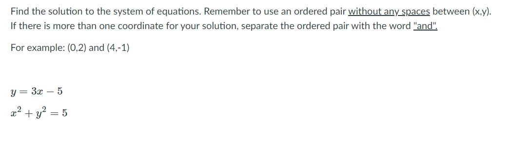 Find the solution to the system of equations. Remember to use an ordered pair without any spaces between (x,y).
If there is more than one coordinate for your solution, separate the ordered pair with the word "and",
For example: (0,2) and (4,-1)
y = 3x – 5
x² + y? = 5
