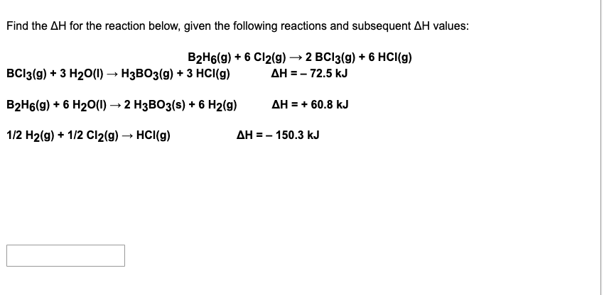 Find the AH for the reaction below, given the following reactions and subsequent AH values:
B2H6(g) + 6 Cl2(g) → 2 BCI3(g) + 6 HCI(g)
AH = - 72.5 kJ
BCI3(g) + 3 H20(1) → H3BO3(g) + 3 HCI(g)
B2H6(g) + 6 H20(1) → 2 H3BO3(s) + 6 H2(g)
AH = + 60.8 kJ
1/2 H2(g) + 1/2 Cl2(9) → HCI(g)
AH = - 150.3 kJ
