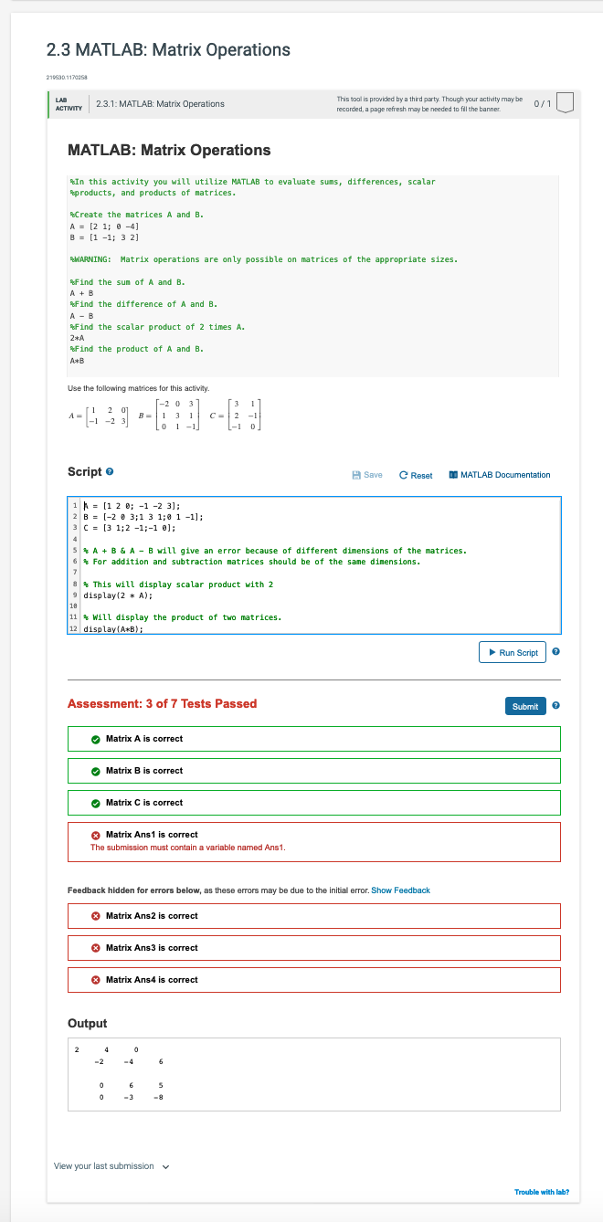 2.3 MATLAB: Matrix Operations
210530.11700s8
This tool is provided by a third party. Though your activity may be
recorded, a page refresh may be needed to fil the banner.
LAB
2.3.1: MATLAB: Matrix Operations
0/1
ACTIVITY
MATLAB: Matrix Operations
In this activity you will utilize MATLAB to eva luate sums, differences, scalar
products, and products of natrices.
Create the natrices A and B.
A = [2 1; 0 -4)
B = [1 -1; 3 2]
WARNING: Matrix operations are only possible on matrices of the appropriate sizes.
Find the sum of A and B.
A +B
RFind the difference of A and B.
A - B
Find the scalar product of 2 times A.
2*A
Find the product of A and B.
A*B
Use the following matrices for this activity.
T-2 0 3
B =|1 3 1
1.
3
1
A =
|-1 -2 3
[i 2
2 01
C=| 2
-1 0
0 1 -1
Script e
H Save
C Reset
I MATLAB Documentation
1 = [1 2 0; -1 -2 3];
2 B = [-2 8 3;1 3 1;0 1 -1);:
3 C = [3 1;2 -1;-1 0];
4
5*A + B & A - B will give an error because of different dimensions of the matrices.
6* For addition and subtraction matrices should be of the same dimensions.
8* This will display scalar product with 2
9 display(2 * A);
18
11 * Will display the product of two matrices.
12 display(A*B);
Run Script
Assessment: 3 of 7 Tests Passed
Submit
O Matrix A is correct
Matrix B is correct
O Matrix C is correct
O Matrix Ans1 is correct
The submission must contain a variable named Ans1.
Feedback hidden for errors below, as these errors may be due to the initial error. Show Feedback
O
Matrix Ans2 is correct
O Matrix Ans3 is correct
O
Matrix Ans4 is correct
Output
2
4
-2
-4
6.
6
-3
-8
View your last submission v
Trouble with lab?
