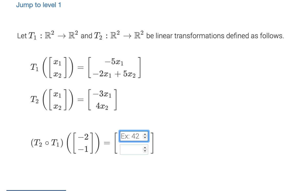 Jump to level 1
Let T1 : R² → R² and T2 : R² → R² be linear transformations defined as follows.
7. (:) -[-)
7: (E)-
X1
-5x1
X2
-2x1 + 5x2
X1
-3x1
T2
X2
4x2
Ex: 42
(T2 o T1)
< >
