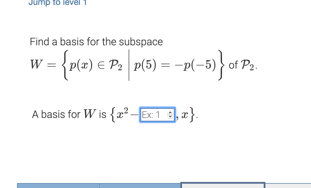 **Find a Basis for the Subspace**

Given:
\[ 
W = \left\{ p(x) \in \mathcal{P}_2 \mid p(5) = -p(-5) \right\} 
\]
of \(\mathcal{P}_2\).

**Solution:**

A basis for \(W\) is \(\{x^2 - 1, x\}\).

---

**Explanation of Notation and Concepts:**

- \(\mathcal{P}_2\) denotes the set of all polynomials of degree less than or equal to 2.
- \(W\) is described as the set of all polynomials \(p(x)\) in \(\mathcal{P}_2\) that satisfy the condition \(p(5) = -p(-5)\).

**Found Basis:**

- The basis \(\{x^2 - 1, x\}\) implies that any polynomial in \(W\) can be expressed as a linear combination of \(x^2 - 1\) and \(x\).