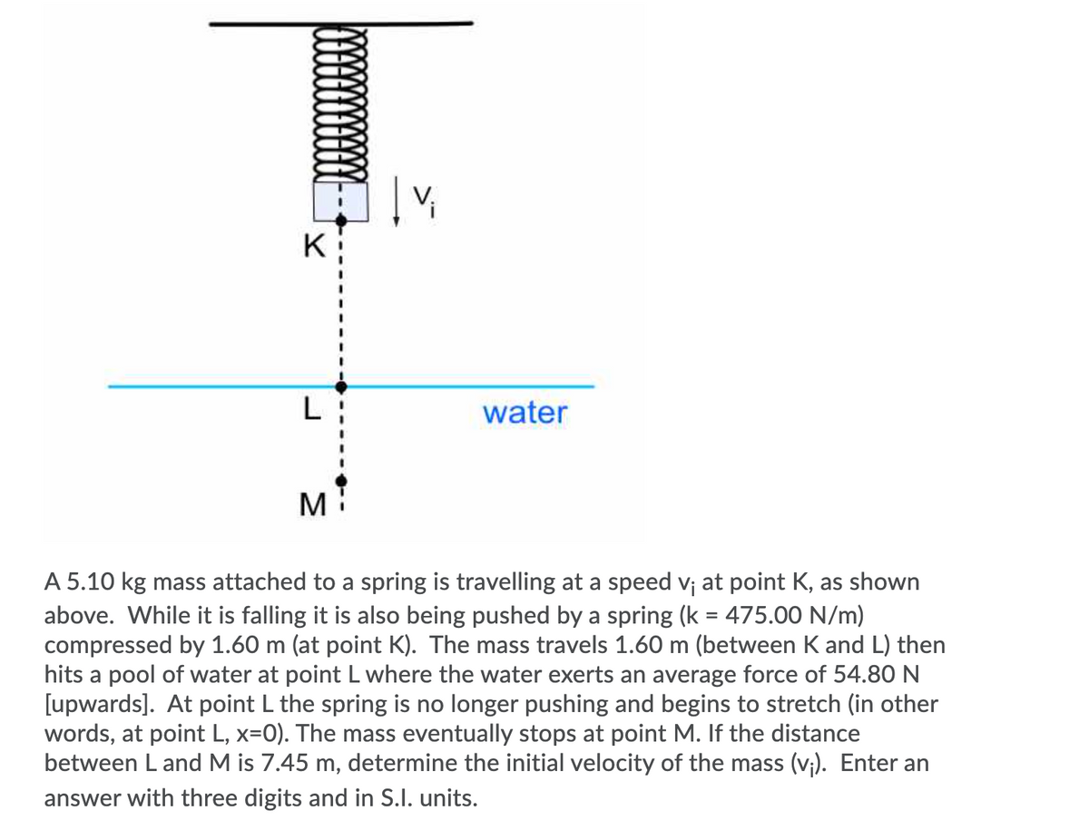 K
L
water
M
A 5.10 kg mass attached to a spring is travelling at a speed v; at point K, as shown
above. While it is falling it is also being pushed by a spring (k = 475.00 N/m)
compressed by 1.60 m (at point K). The mass travels 1.60 m (between K and L) then
hits a pool of water at point L where the water exerts an average force of 54.80 N
[upwards]. At point L the spring is no longer pushing and begins to stretch (in other
words, at point L, x=0). The mass eventually stops at point M. If the distance
between L and M is 7.45 m, determine the initial velocity of the mass (v;). Enter an
answer with three digits and in S.I. units.
