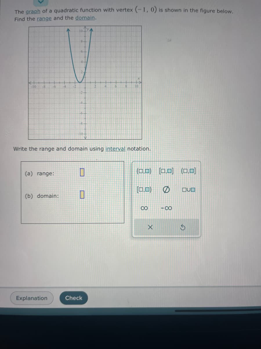 The graph of a quadratic function with vertex (-1, 0) is shown in the figure below.
Find the range and the domain.
-10
-6
-104
V
Write the range and domain using interval notation.
(a) range:
(b) domain:
Explanation
0
^
Check
(0,0) (0,0) (0,0)
(0,0)
∞
X
-8
QUO