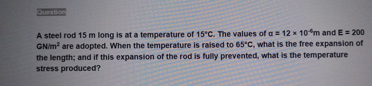 Question
A steel rod 15 m long is at a temperature of 15°C. The values of a = 12 x 10-6m and E = 200
GN/m² are adopted. When the temperature is raised to 65°C, what is the free expansion of
the length; and if this expansion of the rod is fully prevented, what is the temperature
stress produced?