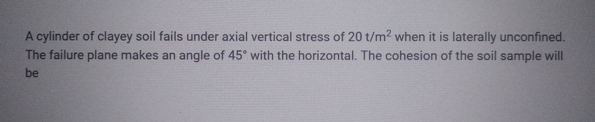 A cylinder of clayey soil fails under axial vertical stress of 20 t/m² when it is laterally unconfined.
The failure plane makes an angle of 45° with the horizontal. The cohesion of the soil sample will
be