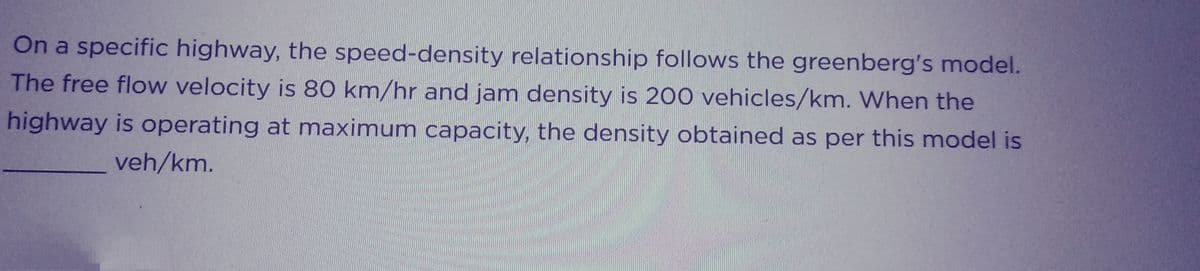 On a specific highway, the speed-density relationship follows the greenberg's model.
The free flow velocity is 80 km/hr and jam density is 200 vehicles/km. When the
highway is operating at maximum capacity, the density obtained as per this model is
veh/km.