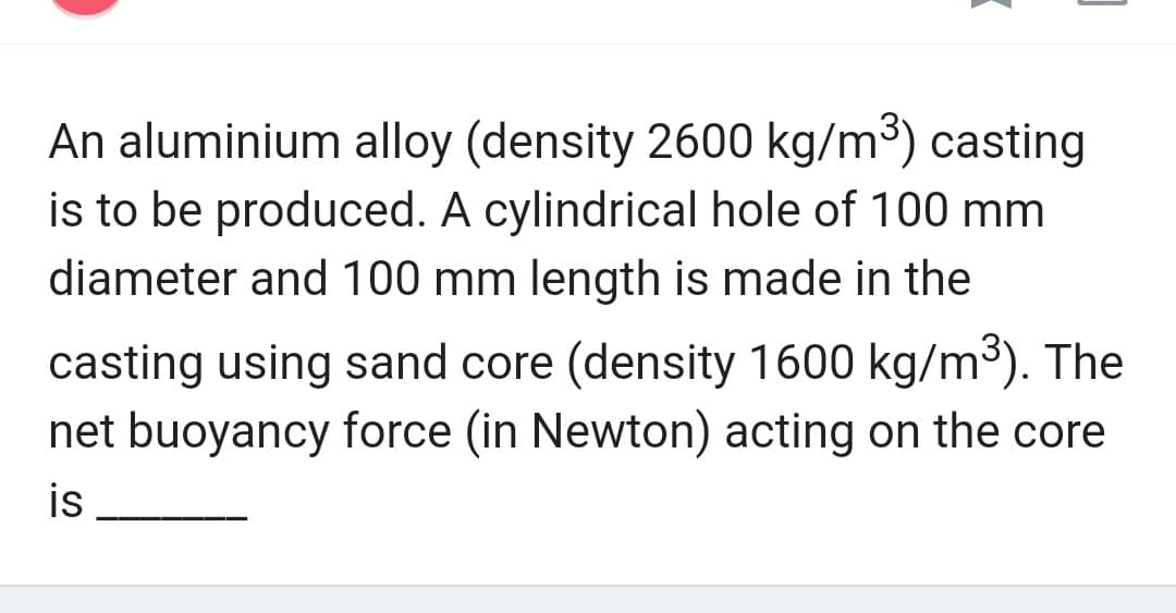 An aluminium alloy (density 2600 kg/m³) casting
is to be produced. A cylindrical hole of 100 mm
diameter and 100 mm length is made in the
casting using sand core (density 1600 kg/m³). The
net buoyancy force (in Newton) acting on the core
is