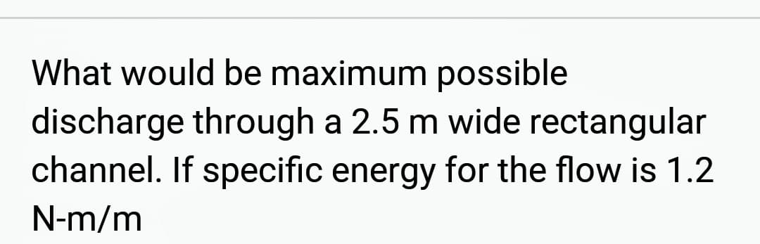 What would be maximum possible
discharge through a 2.5 m wide rectangular
channel. If specific energy for the flow is 1.2
N-m/m