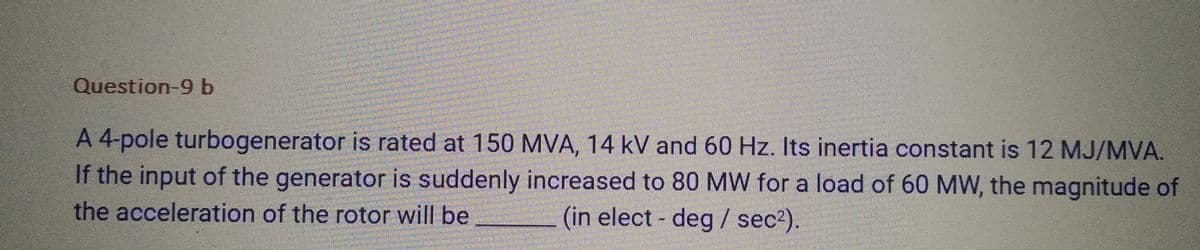 Question-9 b
A 4-pole turbogenerator is rated at 150 MVA, 14 kV and 60 Hz. Its inertia constant is 12 MJ/MVA.
If the input of the generator is suddenly increased to 80 MW for a load of 60 MW, the magnitude of
the acceleration of the rotor will be
(in elect- deg / sec²).