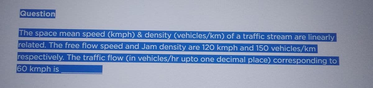 Question
The space mean speed (kmph) & density (vehicles/km) of a traffic stream are linearly
related. The free flow speed and Jam density are 120 kmph and 150 vehicles/km
respectively. The traffic flow (in vehicles/hr upto one decimal place) corresponding to
60 kmph is