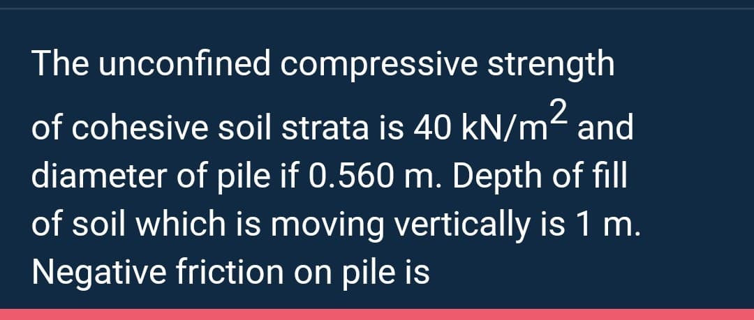 The unconfined compressive strength
of cohesive soil strata is 40 kN/m² and
diameter of pile if 0.560 m. Depth of fill
of soil which is moving vertically is 1 m.
Negative friction on pile is