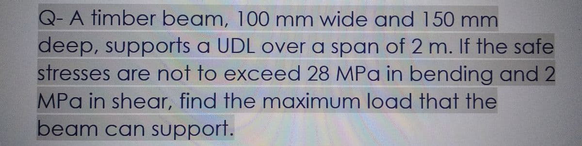 Q-A timber beam, 100 mm wide and 150 mm
deep, supports a UDL over a span of 2 m. If the safe
stresses are not to exceed 28 MPa in bending and 2
MPa in shear, find the maximum load that the
beam can support.