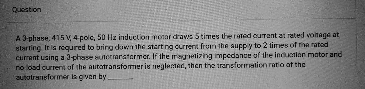 Question
A 3-phase, 415 V, 4-pole, 50 Hz induction motor draws 5 times the rated current at rated voltage at
starting. It is required to bring down the starting current from the supply to 2 times of the rated
current using a 3-phase autotransformer. If the magnetizing impedance of the induction motor and
no-load current of the autotransformer is neglected, then the transformation ratio of the
autotransformer is given by