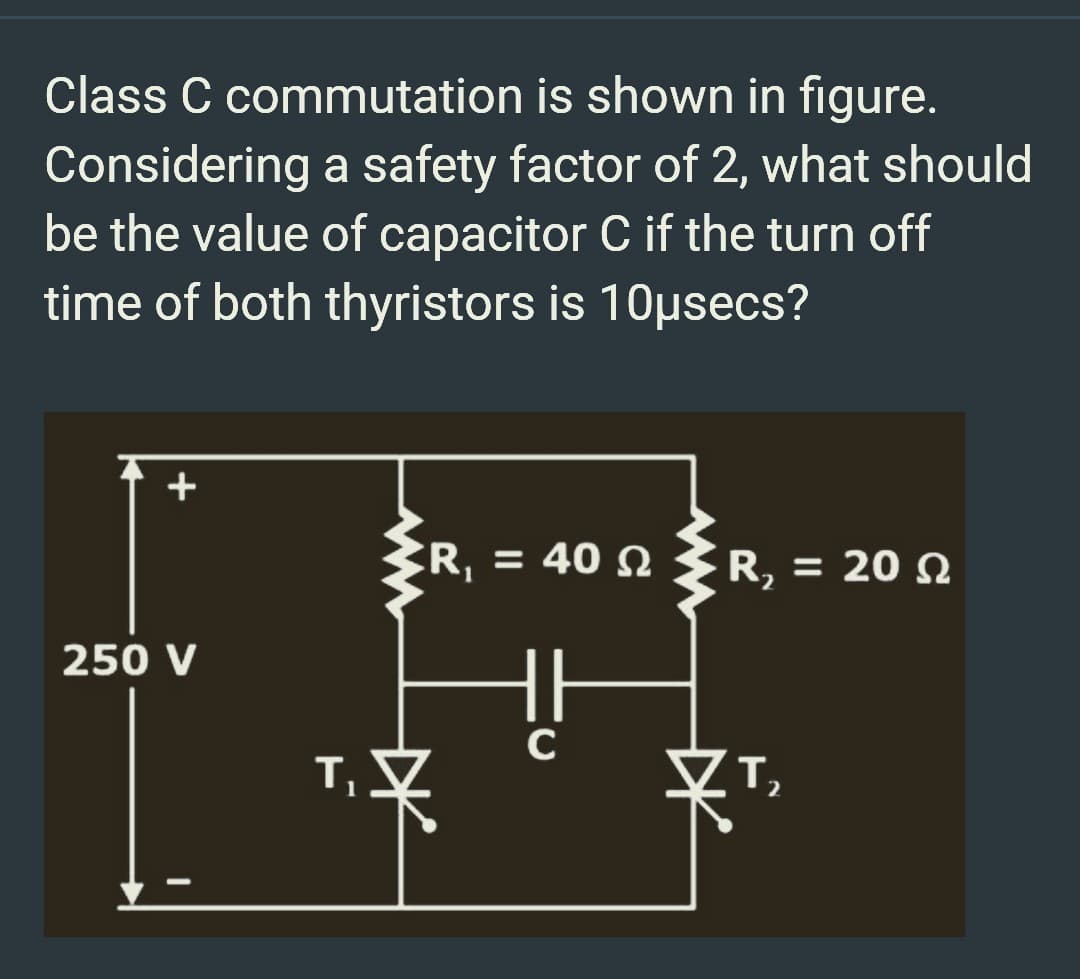 Class C commutation is shown in figure.
Considering a safety factor of 2, what should
be the value of capacitor C if the turn off
time of both thyristors is 10µsecs?
+
250 V
T₁
R = 40 Ω
#²
R₂ = 20 02
2
T₂