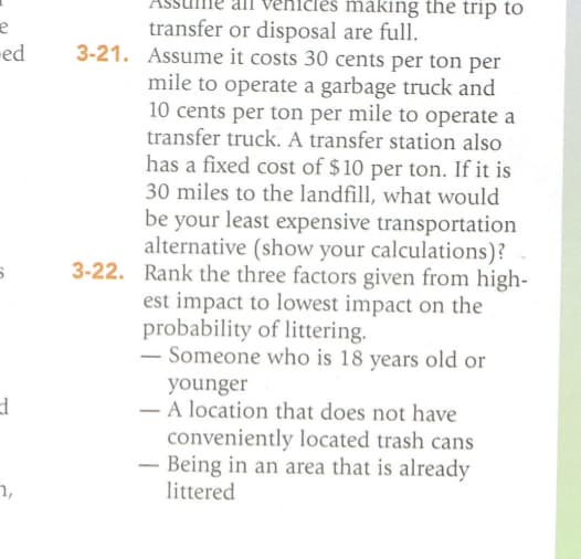 e
ed
6
d
7,
making the trip to
transfer or disposal are full.
3-21. Assume it costs 30 cents per ton per
mile to operate a garbage truck and
10 cents per ton per mile to operate a
transfer truck. A transfer station also
has a fixed cost of $10 per ton. If it is
30 miles to the landfill, what would
be your least expensive transportation
alternative (show your calculations)?
3-22. Rank the three factors given from high-
est impact to lowest impact on the
probability of littering.
- Someone who is 18 years old or
younger
- A location that does not have
conveniently located trash cans
- Being in an area that is already
littered