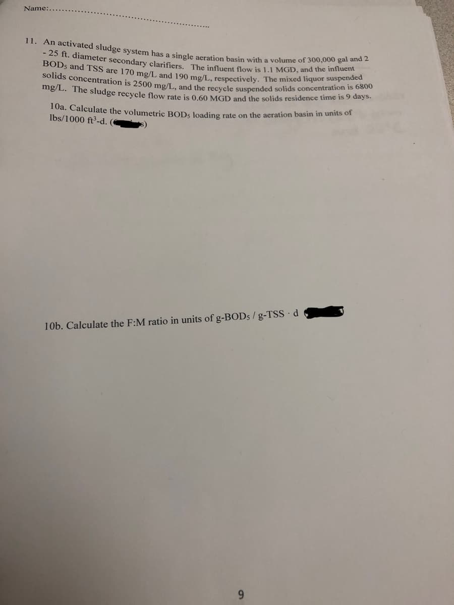 Name:..
11. An activated sludge system has a single aeration basin with a volume of 300,000 gal and 2
- 25 ft. diameter secondary clarifiers. The influent flow is 1.1 MGD, and the influent
BODs and TSS are 170 mg/L and 190 mg/L, respectively. The mixed liquor suspended
solids concentration is 2500 mg/L, and the recycle suspended solids concentration is 6800
mg/L. The sludge recycle flow rate is 0.60 MGD and the solids residence time is 9 days.
10a. Calculate the volumetric BODs loading rate on the aeration basin in units of
lbs/1000 ft³-d. (
10b. Calculate the F:M ratio in units of g-BODs/g-TSS-d
9