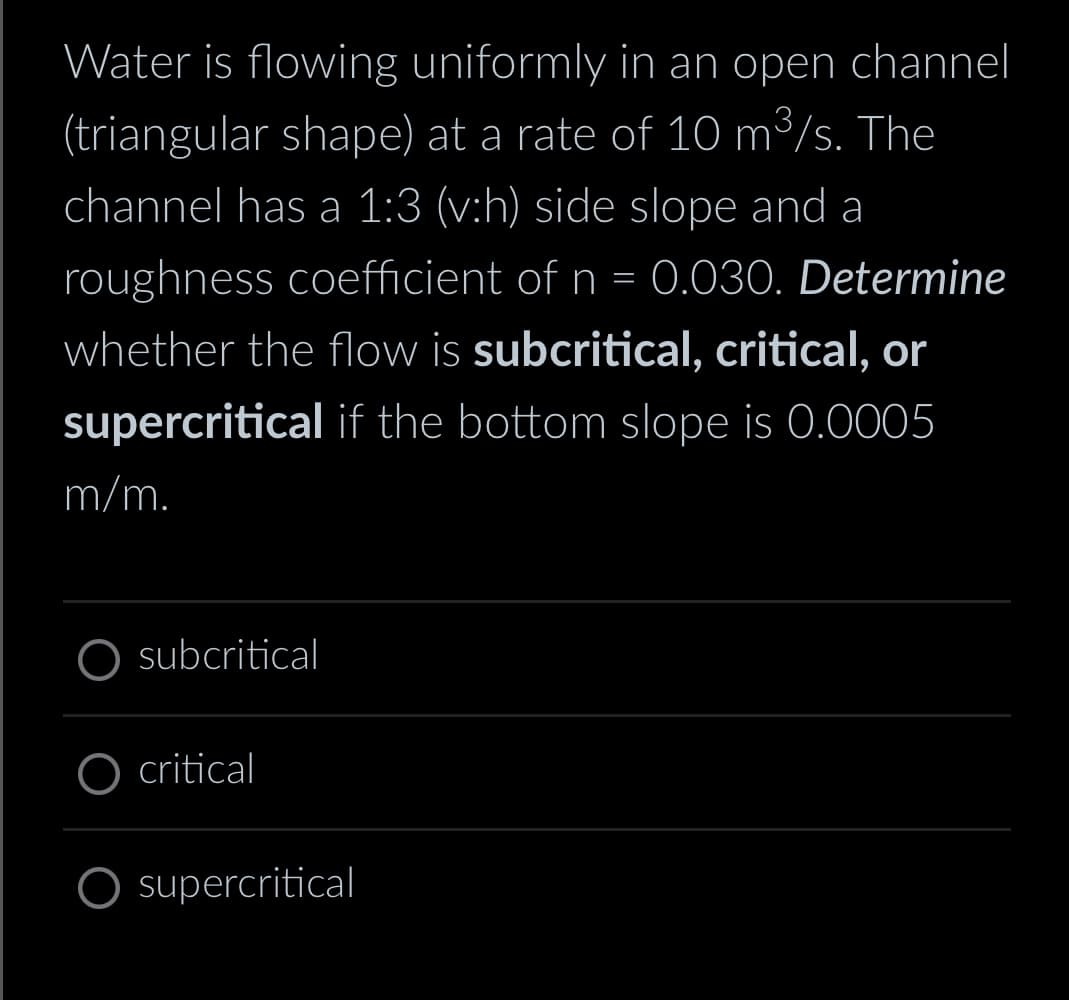 Water is flowing uniformly in an open channel
(triangular shape) at a rate of 10 m³/s. The
channel has a 1:3 (v:h) side slope and a
roughness coefficient of n = 0.030. Determine
whether the flow is subcritical, critical, or
supercritical if the bottom slope is 0.0005
m/m.
subcritical
critical
supercritical